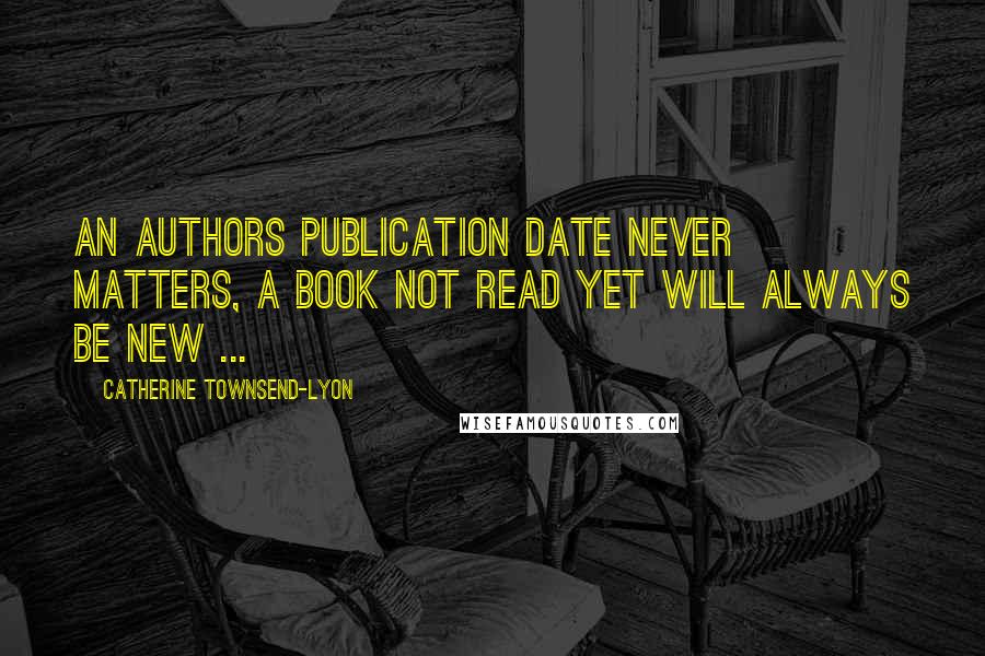 Catherine Townsend-Lyon Quotes: An authors publication date never matters, a book not read yet will always be New ...