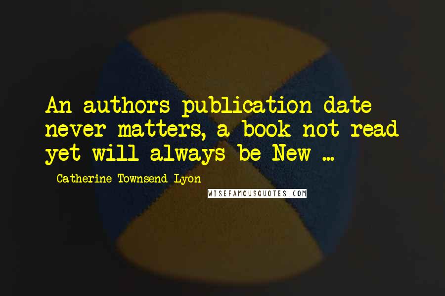 Catherine Townsend-Lyon Quotes: An authors publication date never matters, a book not read yet will always be New ...