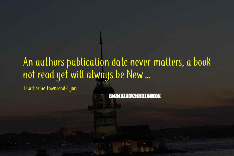 Catherine Townsend-Lyon Quotes: An authors publication date never matters, a book not read yet will always be New ...