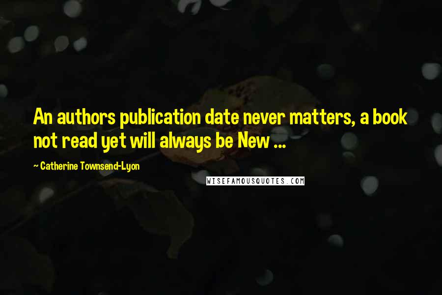 Catherine Townsend-Lyon Quotes: An authors publication date never matters, a book not read yet will always be New ...