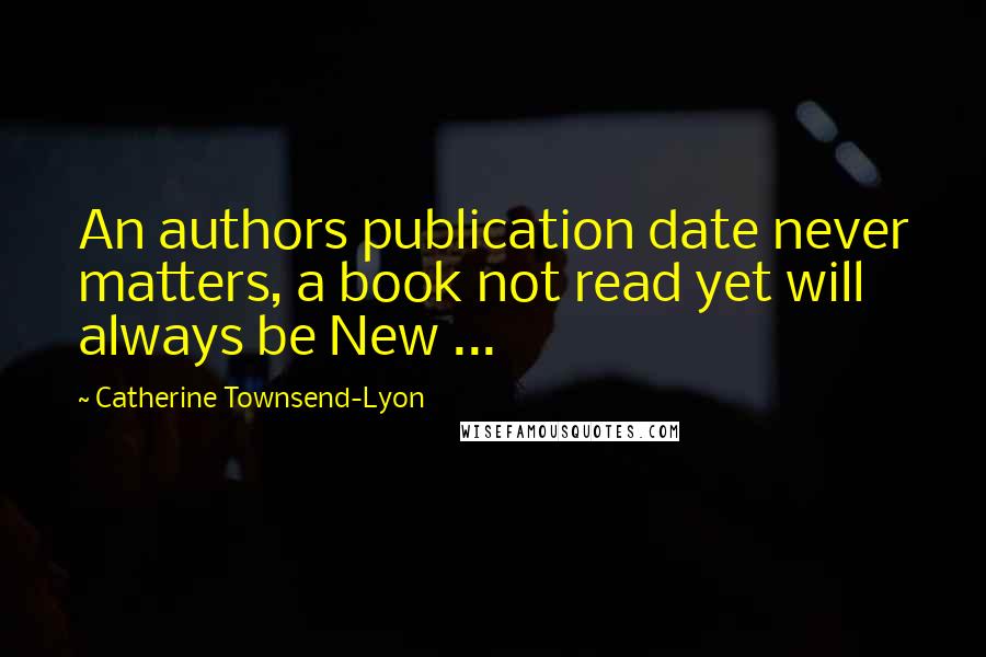 Catherine Townsend-Lyon Quotes: An authors publication date never matters, a book not read yet will always be New ...