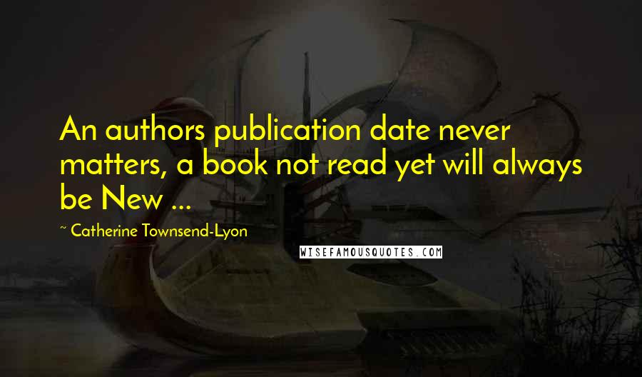 Catherine Townsend-Lyon Quotes: An authors publication date never matters, a book not read yet will always be New ...
