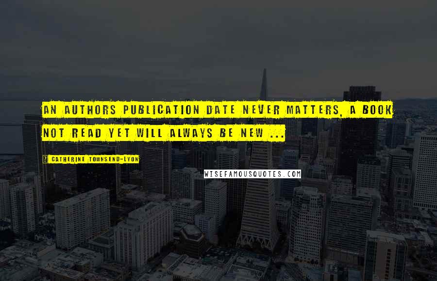 Catherine Townsend-Lyon Quotes: An authors publication date never matters, a book not read yet will always be New ...