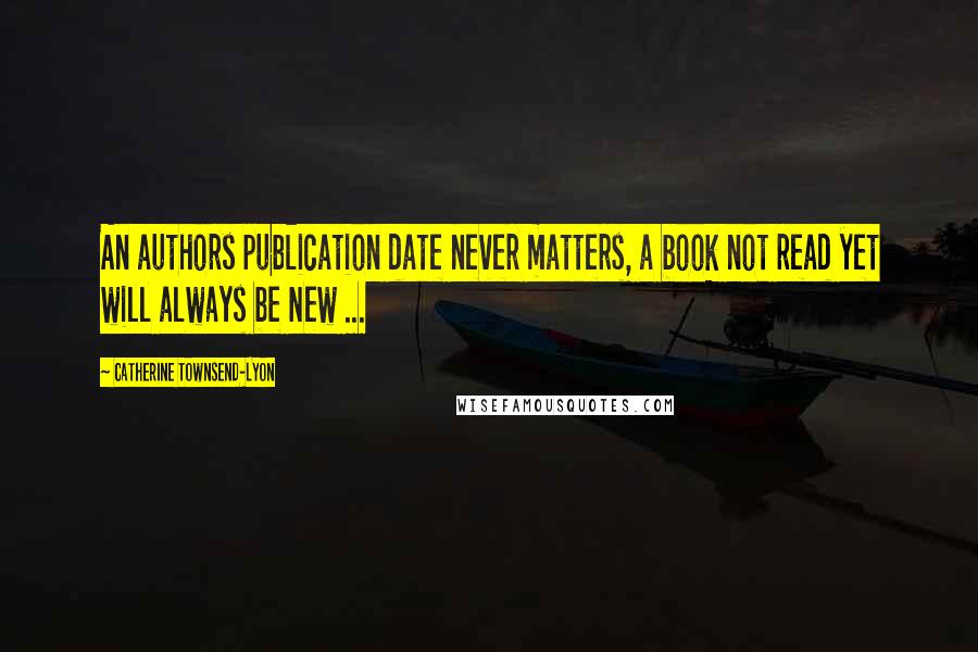 Catherine Townsend-Lyon Quotes: An authors publication date never matters, a book not read yet will always be New ...