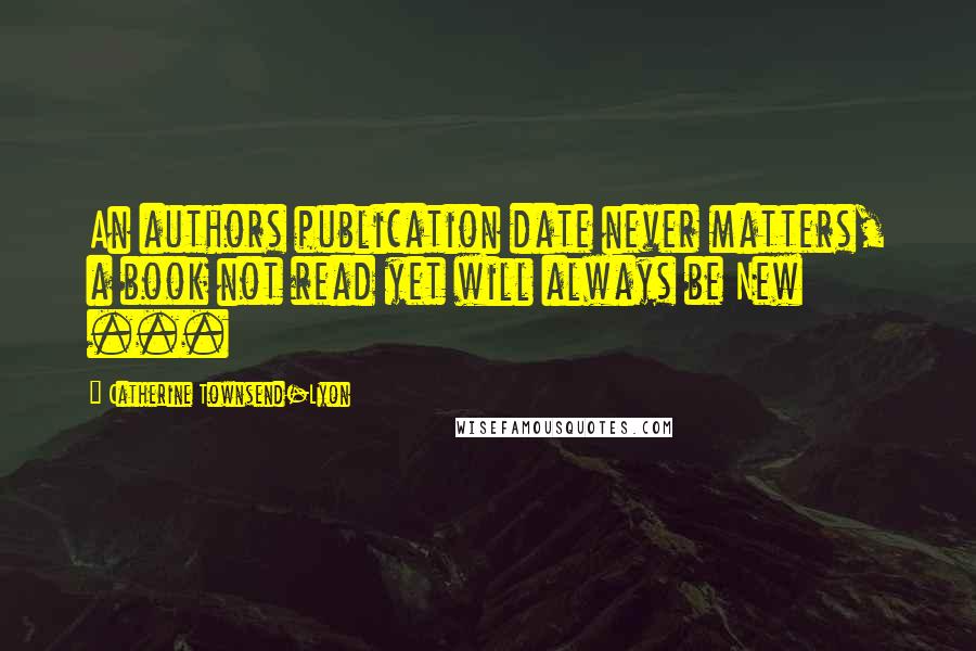 Catherine Townsend-Lyon Quotes: An authors publication date never matters, a book not read yet will always be New ...
