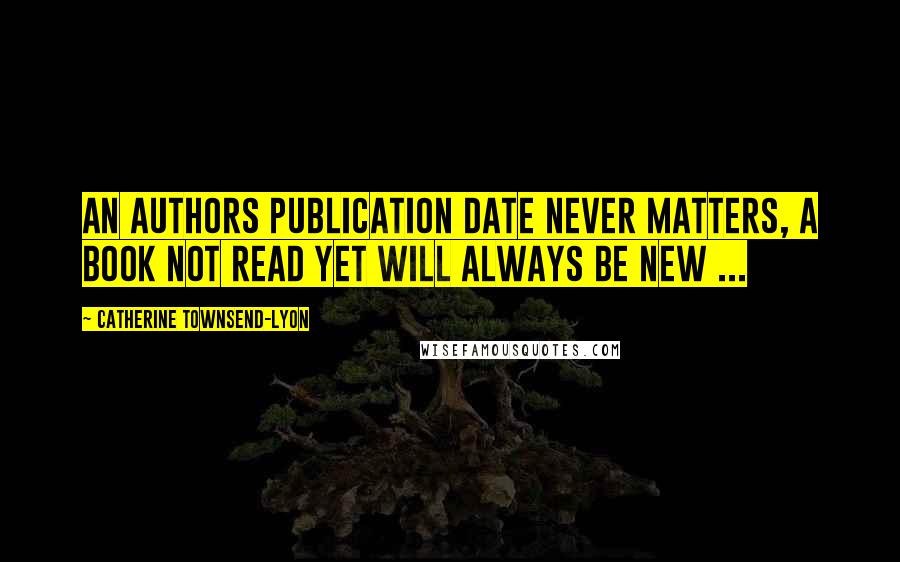 Catherine Townsend-Lyon Quotes: An authors publication date never matters, a book not read yet will always be New ...