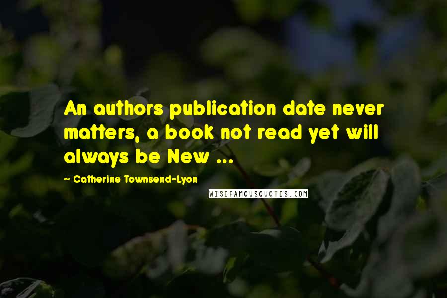 Catherine Townsend-Lyon Quotes: An authors publication date never matters, a book not read yet will always be New ...