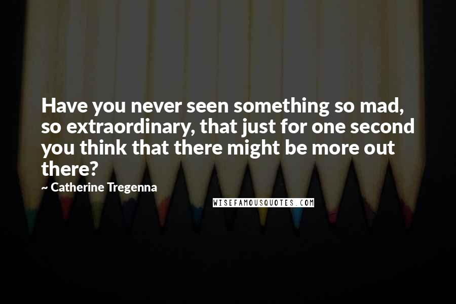 Catherine Tregenna Quotes: Have you never seen something so mad, so extraordinary, that just for one second you think that there might be more out there?