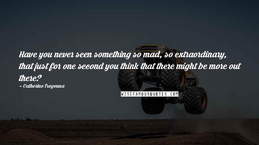 Catherine Tregenna Quotes: Have you never seen something so mad, so extraordinary, that just for one second you think that there might be more out there?