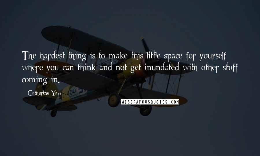 Catherine Yass Quotes: The hardest thing is to make this little space for yourself where you can think and not get inundated with other stuff coming in.