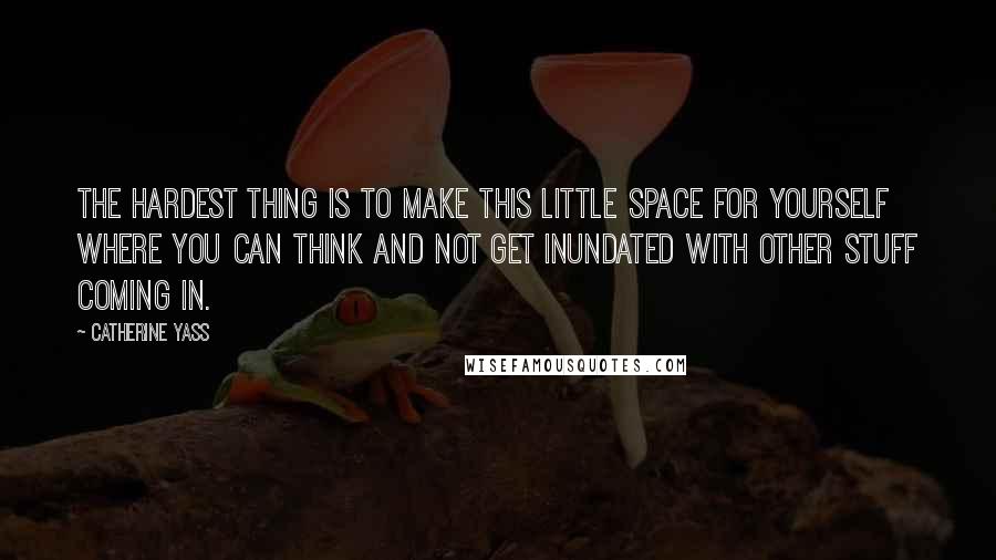 Catherine Yass Quotes: The hardest thing is to make this little space for yourself where you can think and not get inundated with other stuff coming in.