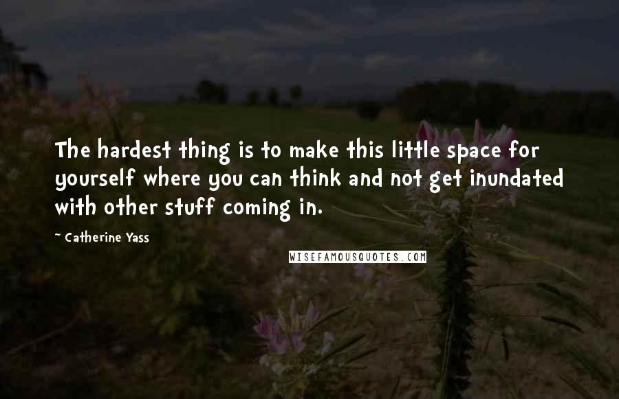 Catherine Yass Quotes: The hardest thing is to make this little space for yourself where you can think and not get inundated with other stuff coming in.