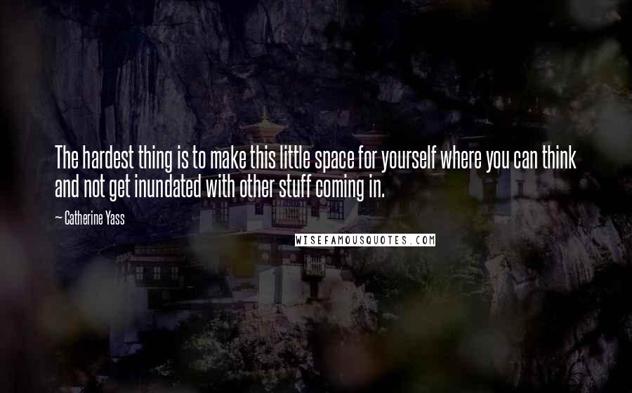 Catherine Yass Quotes: The hardest thing is to make this little space for yourself where you can think and not get inundated with other stuff coming in.