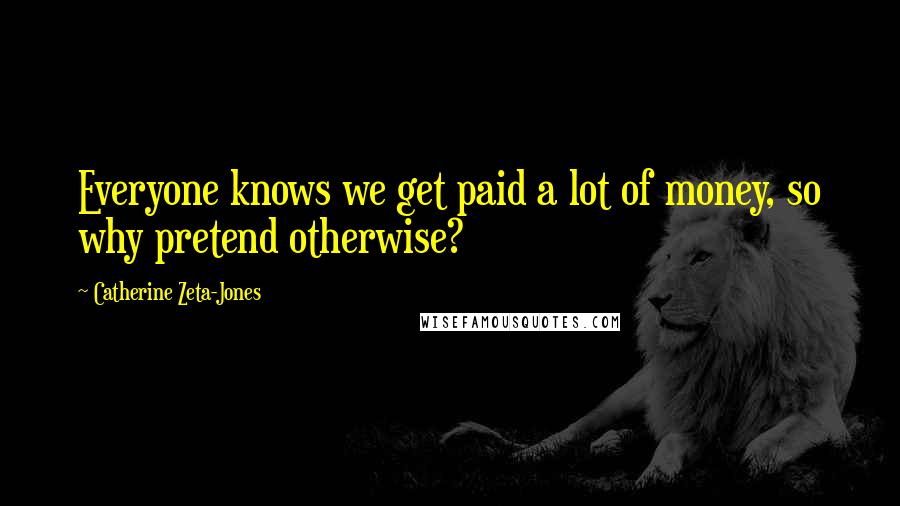 Catherine Zeta-Jones Quotes: Everyone knows we get paid a lot of money, so why pretend otherwise?