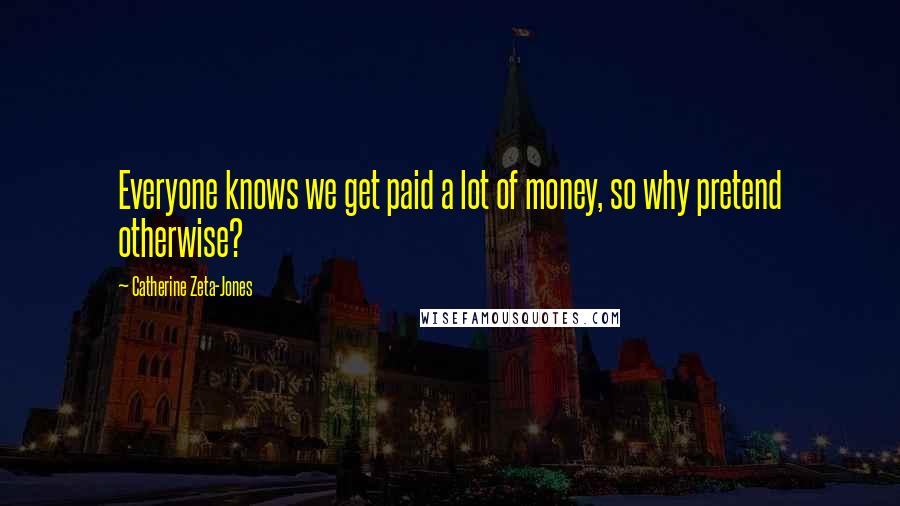 Catherine Zeta-Jones Quotes: Everyone knows we get paid a lot of money, so why pretend otherwise?