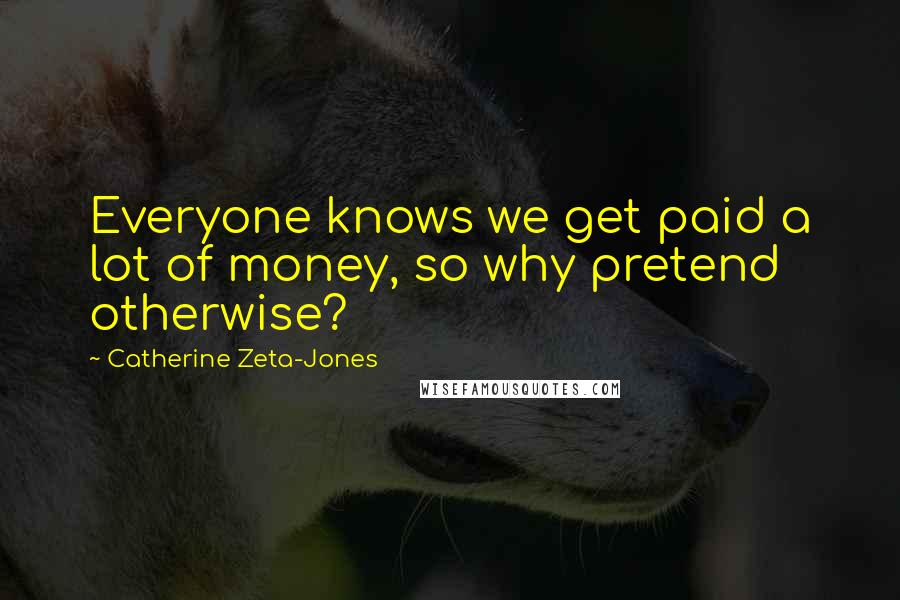 Catherine Zeta-Jones Quotes: Everyone knows we get paid a lot of money, so why pretend otherwise?