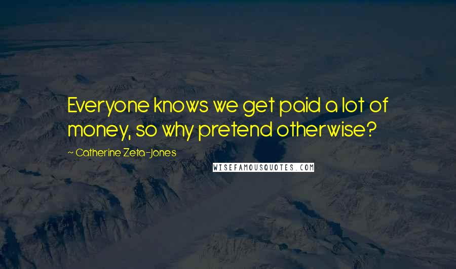 Catherine Zeta-Jones Quotes: Everyone knows we get paid a lot of money, so why pretend otherwise?