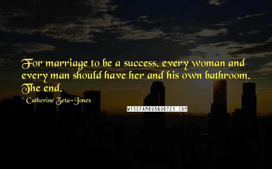 Catherine Zeta-Jones Quotes: For marriage to be a success, every woman and every man should have her and his own bathroom. The end.