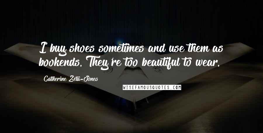 Catherine Zeta-Jones Quotes: I buy shoes sometimes and use them as bookends. They're too beautiful to wear.