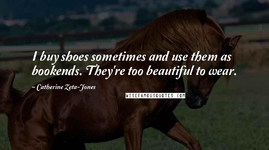 Catherine Zeta-Jones Quotes: I buy shoes sometimes and use them as bookends. They're too beautiful to wear.