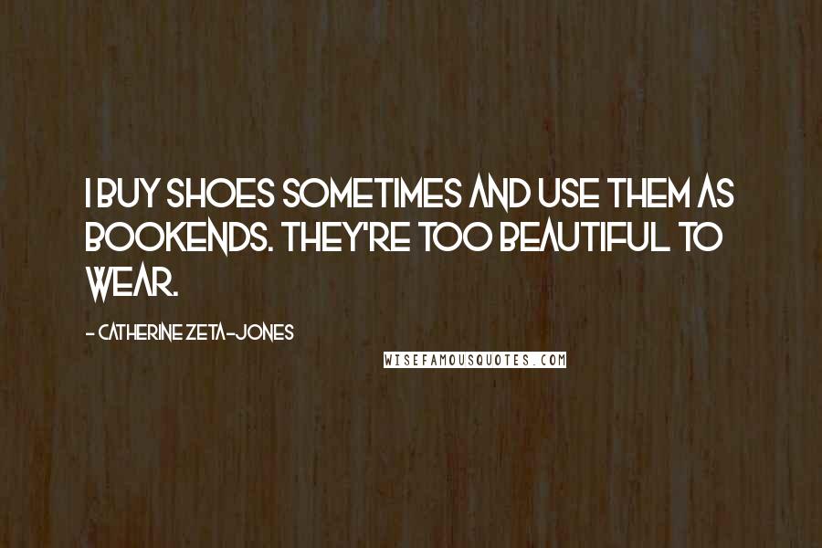 Catherine Zeta-Jones Quotes: I buy shoes sometimes and use them as bookends. They're too beautiful to wear.