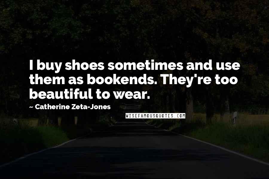 Catherine Zeta-Jones Quotes: I buy shoes sometimes and use them as bookends. They're too beautiful to wear.