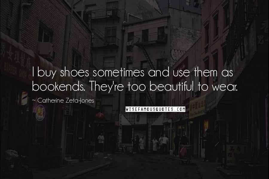 Catherine Zeta-Jones Quotes: I buy shoes sometimes and use them as bookends. They're too beautiful to wear.