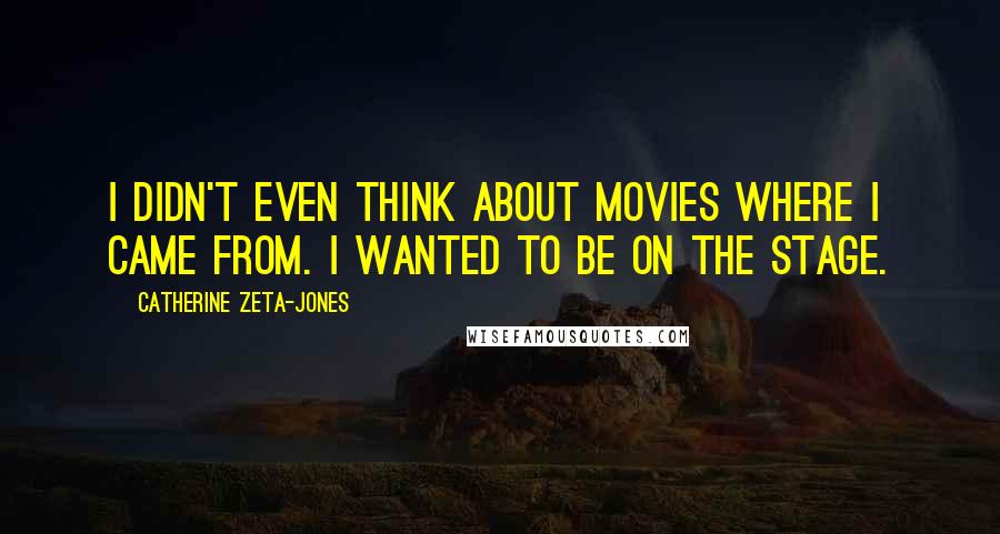 Catherine Zeta-Jones Quotes: I didn't even think about movies where I came from. I wanted to be on the stage.