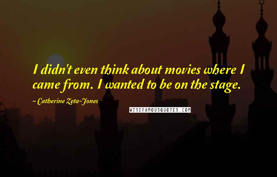 Catherine Zeta-Jones Quotes: I didn't even think about movies where I came from. I wanted to be on the stage.