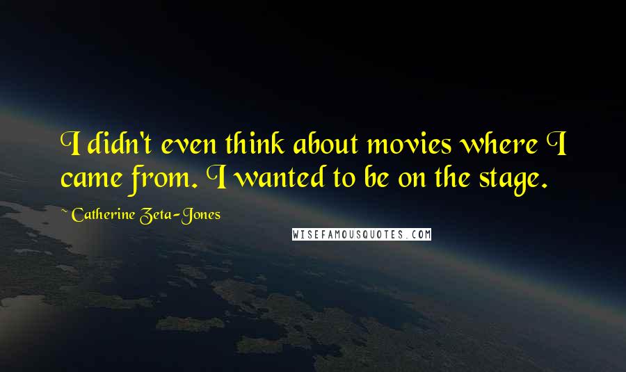 Catherine Zeta-Jones Quotes: I didn't even think about movies where I came from. I wanted to be on the stage.