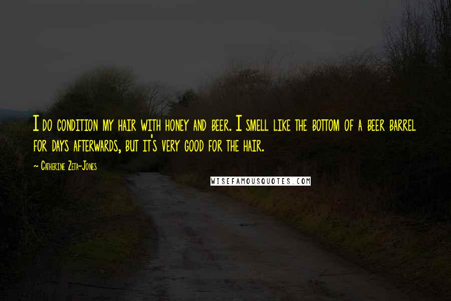 Catherine Zeta-Jones Quotes: I do condition my hair with honey and beer. I smell like the bottom of a beer barrel for days afterwards, but it's very good for the hair.