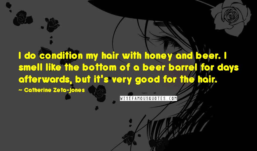 Catherine Zeta-Jones Quotes: I do condition my hair with honey and beer. I smell like the bottom of a beer barrel for days afterwards, but it's very good for the hair.