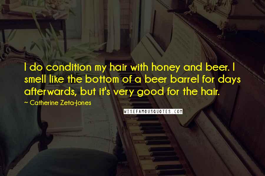 Catherine Zeta-Jones Quotes: I do condition my hair with honey and beer. I smell like the bottom of a beer barrel for days afterwards, but it's very good for the hair.