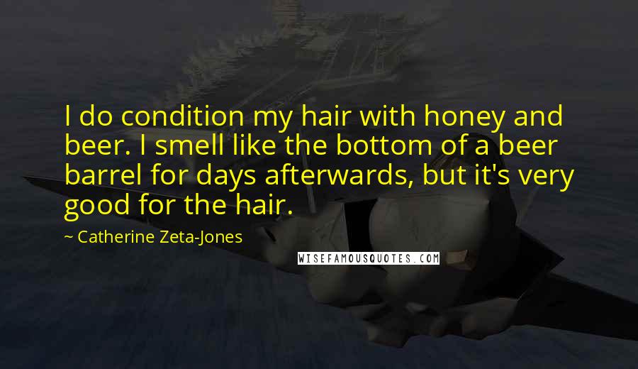 Catherine Zeta-Jones Quotes: I do condition my hair with honey and beer. I smell like the bottom of a beer barrel for days afterwards, but it's very good for the hair.