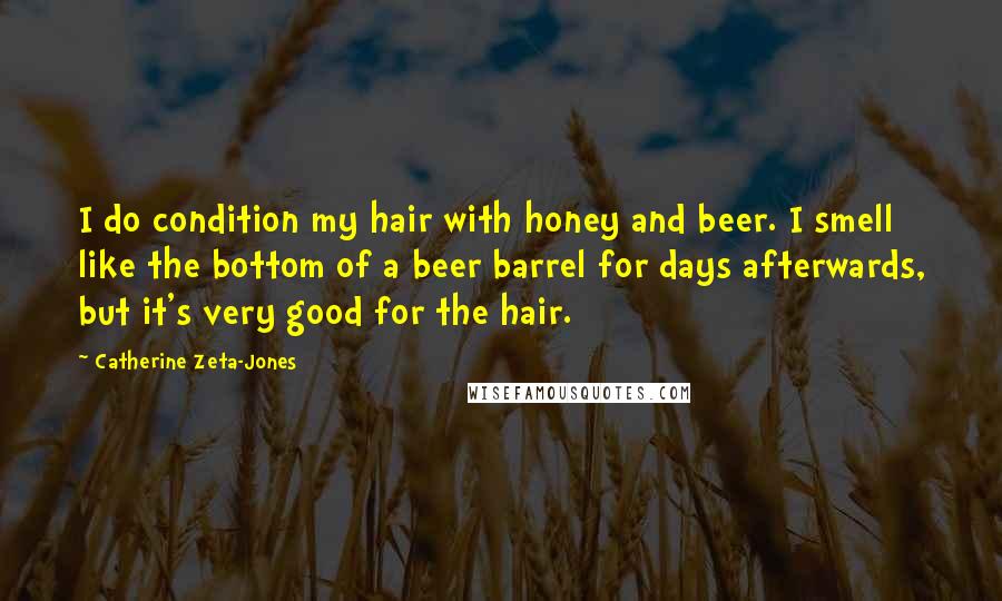 Catherine Zeta-Jones Quotes: I do condition my hair with honey and beer. I smell like the bottom of a beer barrel for days afterwards, but it's very good for the hair.