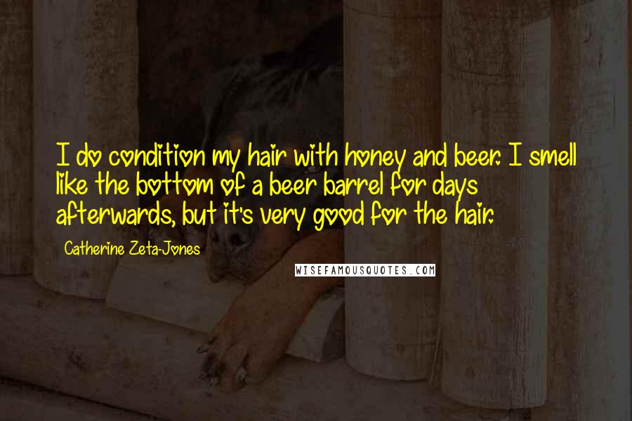 Catherine Zeta-Jones Quotes: I do condition my hair with honey and beer. I smell like the bottom of a beer barrel for days afterwards, but it's very good for the hair.