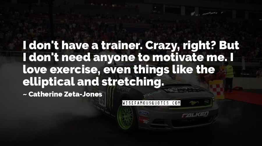 Catherine Zeta-Jones Quotes: I don't have a trainer. Crazy, right? But I don't need anyone to motivate me. I love exercise, even things like the elliptical and stretching.