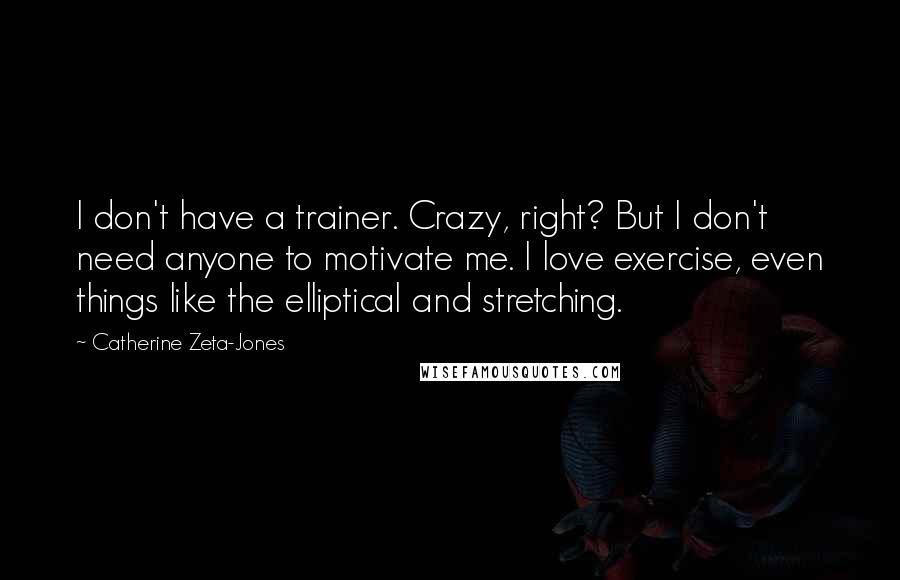 Catherine Zeta-Jones Quotes: I don't have a trainer. Crazy, right? But I don't need anyone to motivate me. I love exercise, even things like the elliptical and stretching.