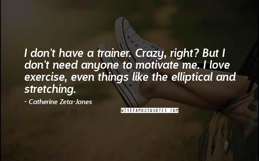 Catherine Zeta-Jones Quotes: I don't have a trainer. Crazy, right? But I don't need anyone to motivate me. I love exercise, even things like the elliptical and stretching.