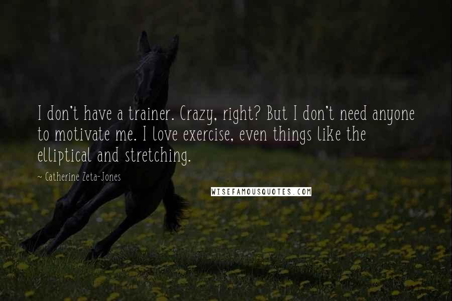 Catherine Zeta-Jones Quotes: I don't have a trainer. Crazy, right? But I don't need anyone to motivate me. I love exercise, even things like the elliptical and stretching.