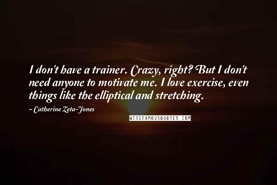 Catherine Zeta-Jones Quotes: I don't have a trainer. Crazy, right? But I don't need anyone to motivate me. I love exercise, even things like the elliptical and stretching.