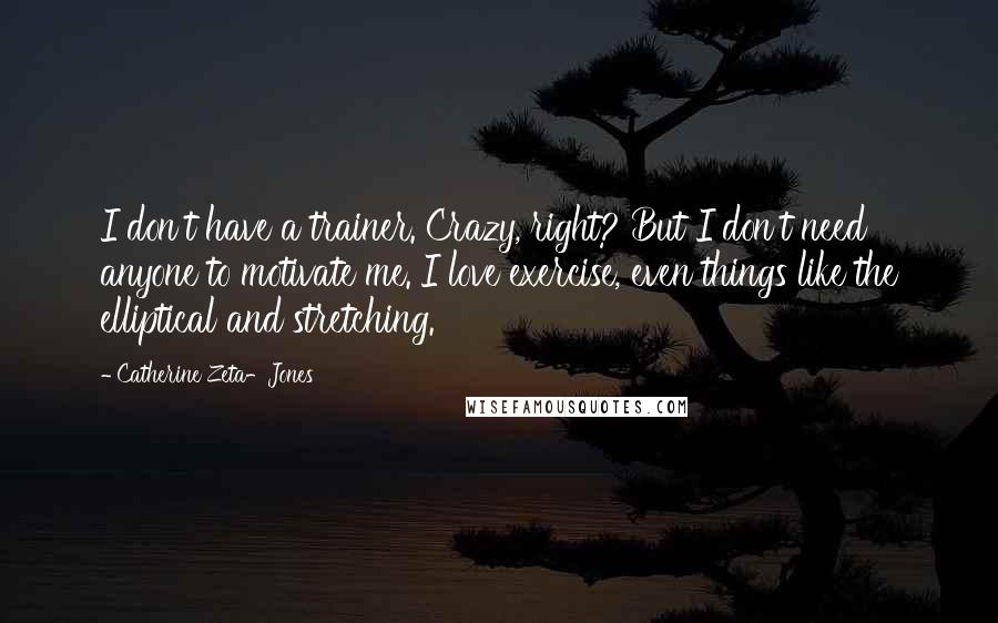 Catherine Zeta-Jones Quotes: I don't have a trainer. Crazy, right? But I don't need anyone to motivate me. I love exercise, even things like the elliptical and stretching.