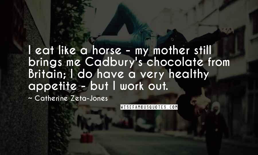 Catherine Zeta-Jones Quotes: I eat like a horse - my mother still brings me Cadbury's chocolate from Britain; I do have a very healthy appetite - but I work out.