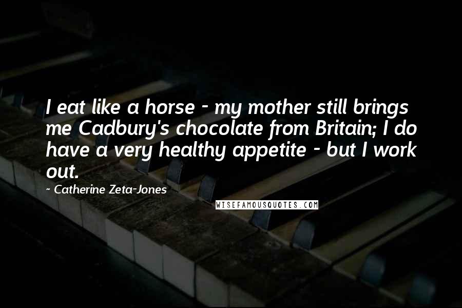 Catherine Zeta-Jones Quotes: I eat like a horse - my mother still brings me Cadbury's chocolate from Britain; I do have a very healthy appetite - but I work out.