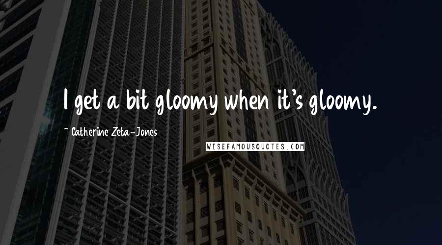 Catherine Zeta-Jones Quotes: I get a bit gloomy when it's gloomy.