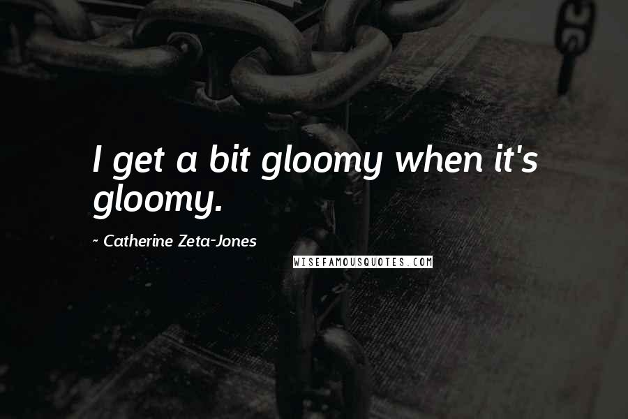 Catherine Zeta-Jones Quotes: I get a bit gloomy when it's gloomy.