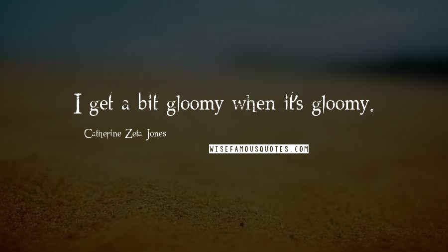 Catherine Zeta-Jones Quotes: I get a bit gloomy when it's gloomy.