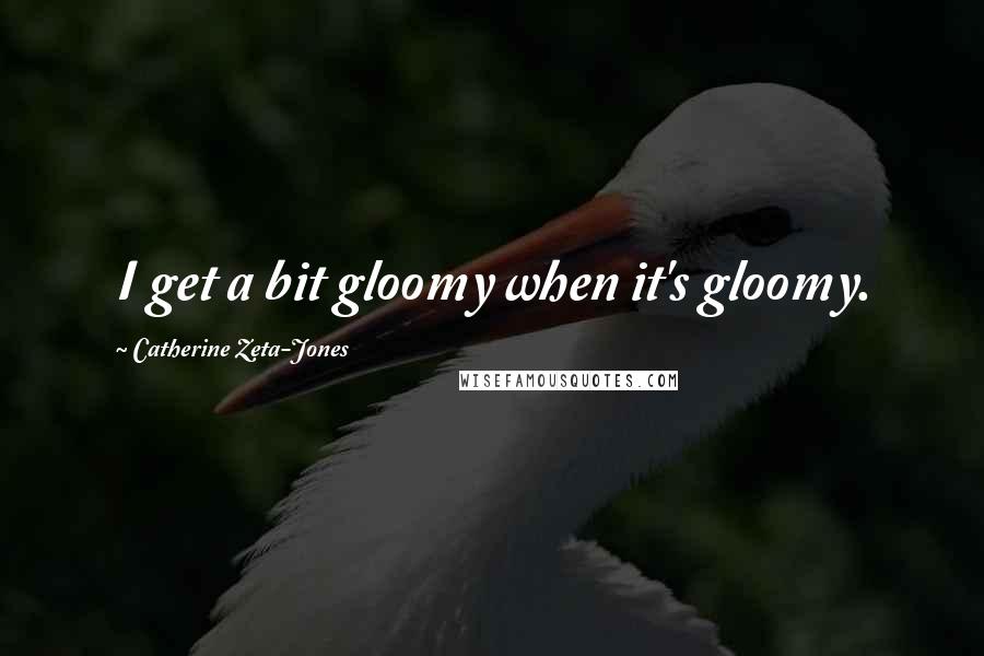 Catherine Zeta-Jones Quotes: I get a bit gloomy when it's gloomy.