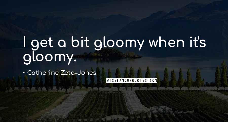 Catherine Zeta-Jones Quotes: I get a bit gloomy when it's gloomy.