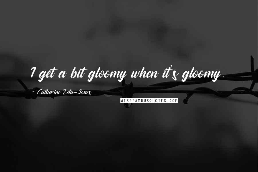 Catherine Zeta-Jones Quotes: I get a bit gloomy when it's gloomy.